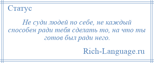 
    Не суди людей по себе, не каждый способен ради тебя сделать то, на что ты готов был ради него.