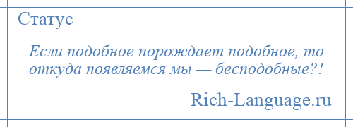 
    Если подобное порождает подобное, то откуда появляемся мы — бесподобные?!