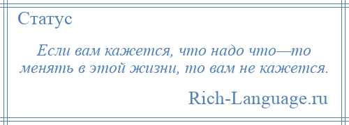 
    Если вам кажется, что надо что—то менять в этой жизни, то вам не кажется.