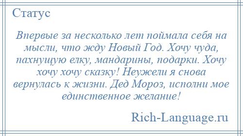 
    Впервые за несколько лет поймала себя на мысли, что жду Новый Год. Хочу чуда, пахнущую елку, мандарины, подарки. Хочу хочу хочу сказку! Неужели я снова вернулась к жизни. Дед Мороз, исполни мое единственное желание!