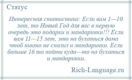 
    Интересная статистика: Если вам 1—10 лет, то Новый Год для вас в первую очередь это подарки и мандаринки!!! Если вам 11—15 лет, это на бухаться дома чтоб никто не спалил и мандаринки. Если больше 16 то пойти куда—то на бухаться и мандаринки.