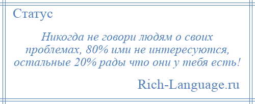 
    Никогда не говори людям о своих проблемах, 80% ими не интересуются, остальные 20% рады что они у тебя есть!