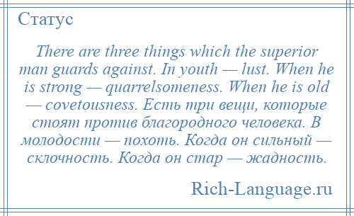
    There are three things which the superior man guards against. In youth — lust. When he is strong — quarrelsomeness. When he is old — covetousness. Есть три вещи, которые стоят против благородного человека. В молодости — похоть. Когда он сильный — склочность. Когда он стар — жадность.