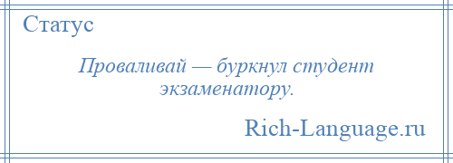 
    Проваливай — буркнул студент экзаменатору.