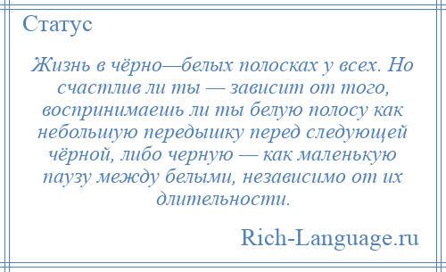 
    Жизнь в чёрно—белых полосках у всех. Но счастлив ли ты — зависит от того, воспринимаешь ли ты белую полосу как небольшую передышку перед следующей чёрной, либо черную — как маленькую паузу между белыми, независимо от их длительности.