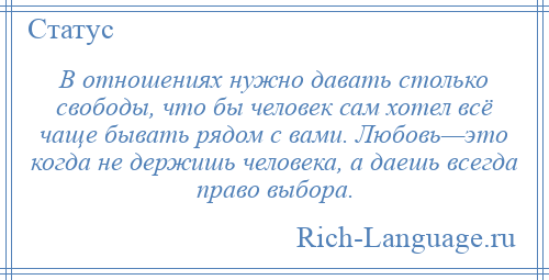 
    В отношениях нужно давать столько свободы, что бы человек сам хотел всё чаще бывать рядом с вами. Любовь—это когда не держишь человека, а даешь всегда право выбора.