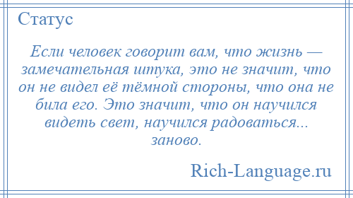 
    Если человек говорит вам, что жизнь — замечательная штука, это не значит, что он не видел её тёмной стороны, что она не била его. Это значит, что он научился видеть свет, научился радоваться... заново.