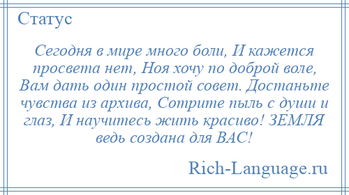 
    Сегодня в мире много боли, И кажется просвета нет, Ноя хочу по доброй воле, Вам дать один простой совет. Достаньте чувства из архива, Сотрите пыль с души и глаз, И научитесь жить красиво! ЗЕМЛЯ ведь создана для ВАС!