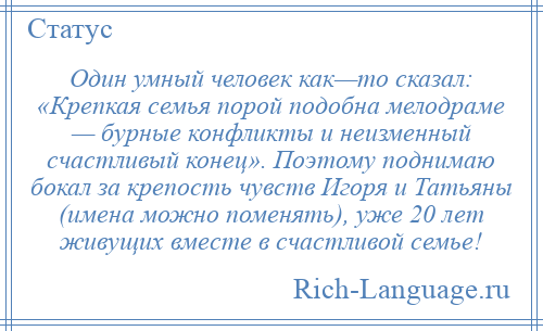 
    Один умный человек как—то сказал: «Крепкая семья порой подобна мелодраме — бурные конфликты и неизменный счастливый конец». Поэтому поднимаю бокал за крепость чувств Игоря и Татьяны (имена можно поменять), уже 20 лет живущих вместе в счастливой семье!