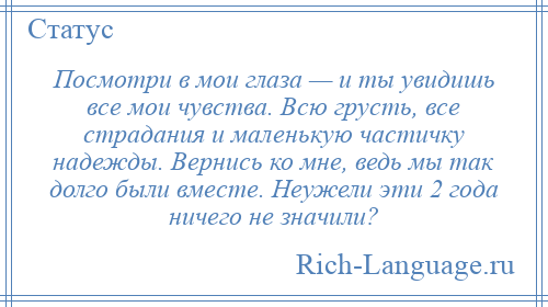 
    Посмотри в мои глаза — и ты увидишь все мои чувства. Всю грусть, все страдания и маленькую частичку надежды. Вернись ко мне, ведь мы так долго были вместе. Неужели эти 2 года ничего не значили?