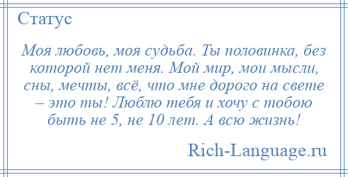 
    Моя любовь, моя судьба. Ты половинка, без которой нет меня. Мой мир, мои мысли, сны, мечты, всё, что мне дорого на свете – это ты! Люблю тебя и хочу с тобою быть не 5, не 10 лет. А всю жизнь!