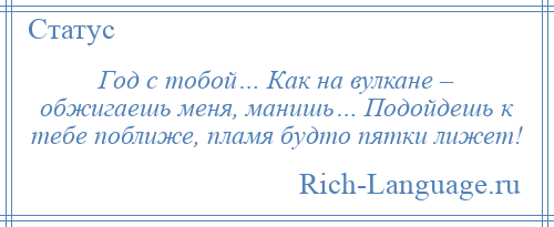 
    Год с тобой… Как на вулкане – обжигаешь меня, манишь… Подойдешь к тебе поближе, пламя будто пятки лижет!