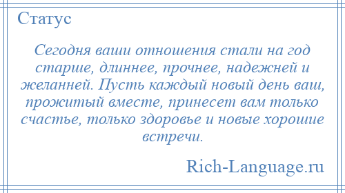 
    Сегодня ваши отношения стали на год старше, длиннее, прочнее, надежней и желанней. Пусть каждый новый день ваш, прожитый вместе, принесет вам только счастье, только здоровье и новые хорошие встречи.