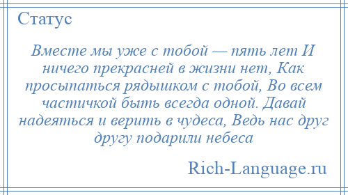 
    Вместе мы уже с тобой — пять лет И ничего прекрасней в жизни нет, Как просыпаться рядышком с тобой, Во всем частичкой быть всегда одной. Давай надеяться и верить в чудеса, Ведь нас друг другу подарили небеса