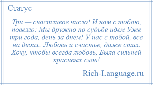 
    Три — счастливое число! И нам с тобою, повезло: Мы дружно по судьбе идем Уже три года, день за днем! У нас с тобой, все на двоих: Любовь и счастье, даже стих. Хочу, чтобы всегда любовь, Была сильней красивых слов!