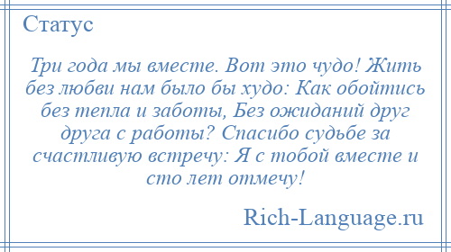 
    Три года мы вместе. Вот это чудо! Жить без любви нам было бы худо: Как обойтись без тепла и заботы, Без ожиданий друг друга с работы? Спасибо судьбе за счастливую встречу: Я с тобой вместе и сто лет отмечу!