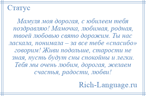 
    Мамуля моя дорогая, с юбилеем тебя поздравляю! Мамочка, любимая, родная, твоей любовью свято дорожим. Ты нас ласкала, понимала – за все тебе «спасибо» говорим! Живи подольше, старости не зная, пусть будут сны спокойны и легки. Тебя мы очень любим, дорогая, желаем счастья, радости, любви!