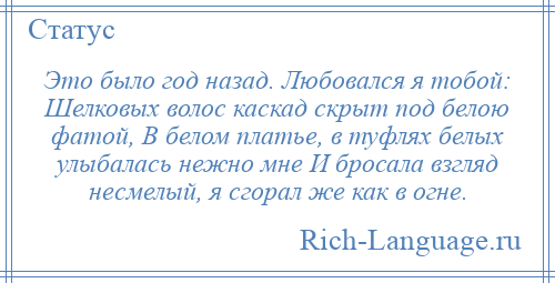 
    Это было год назад. Любовался я тобой: Шелковых волос каскад скрыт под белою фатой, В белом платье, в туфлях белых улыбалась нежно мне И бросала взгляд несмелый, я сгорал же как в огне.