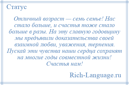 
    Отличный возраст — семь семье! Нас стало больше, и счастья тоже стало больше в разы. На эту славную годовщину мы предъявили доказательства своей взаимной любви, уважения, терпения. Пускай эти чувства наши сердца сохранят на многие годы совместной жизни! Счастья нам!