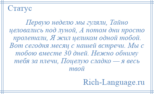 
    Первую неделю мы гуляли, Тайно целовались под луной, А потом дни просто пролетали, Я жил целиком одной тобой. Вот сегодня месяц с нашей встречи. Мы с тобою вместе 30 дней. Нежно обниму тебя за плечи, Поцелую сладко — я весь твой