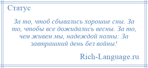 
    За то, чтоб сбывались хорошие сны. За то, чтобы все дожидались весны. За то, чем живем мы, надеждой полны: За завтрашний день без войны!