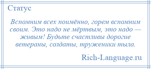 
    Вспомним всех поимённо, горем вспомним своим. Это надо не мёртвым, это надо — живым! Будьте счастливы дорогие ветераны, солдаты, труженики тыла.