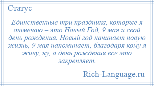 
    Единственные три праздника, которые я отмечаю – это Новый Год, 9 мая и свой день рождения. Новый год начинает новую жизнь, 9 мая напоминает, благодаря кому я живу, ну, а день рождения все это закрепляет.