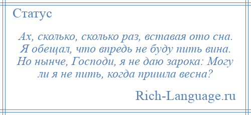 
    Ах, сколько, сколько раз, вставая ото сна. Я обещал, что впредь не буду пить вина. Но нынче, Господи, я не даю зарока: Могу ли я не пить, когда пришла весна?