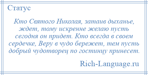 
    Кто Святого Николая, затаив дыханье, ждет, тому искренне желаю пусть сегодня он придет. Кто всегда в своем сердечке, Веру в чудо бережет, тем пусть добрый чудотворец по гостинцу принесет.