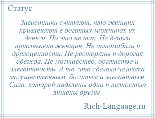 
    Завистники считают, что женщин привлекают в богатых мужчинах их деньги. Но это не так. Не деньги привлекают женщин. Не автомобили и драгоценности. Не рестораны и дорогая одежда. Не могущество, богатство и элегантность. А то, что сделало человека могущественным, богатым и элегантным. Сила, которой наделены одни и полностью лишены другие.