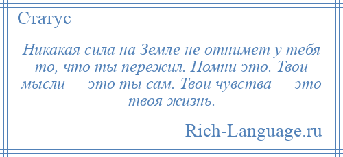 
    Никакая сила на Земле не отнимет у тебя то, что ты пережил. Помни это. Твои мысли — это ты сам. Твои чувства — это твоя жизнь.