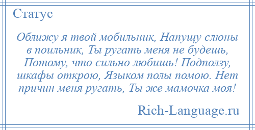 
    Оближу я твой мобильник, Напущу слюны в поильник, Ты ругать меня не будешь, Потому, что сильно любишь! Подползу, шкафы открою, Языком полы помою. Нет причин меня ругать, Ты же мамочка моя!