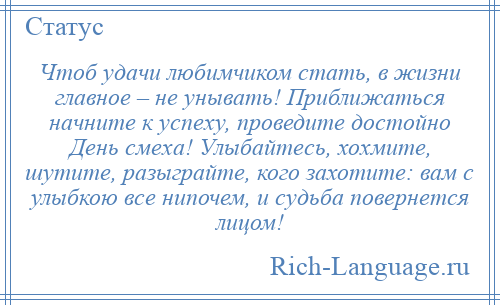 
    Чтоб удачи любимчиком стать, в жизни главное – не унывать! Приближаться начните к успеху, проведите достойно День смеха! Улыбайтесь, хохмите, шутите, разыграйте, кого захотите: вам с улыбкою все нипочем, и судьба повернется лицом!