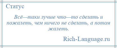 
    Всё—таки лучше что—то сделать и пожалеть, чем ничего не сделать, а потом жалеть.