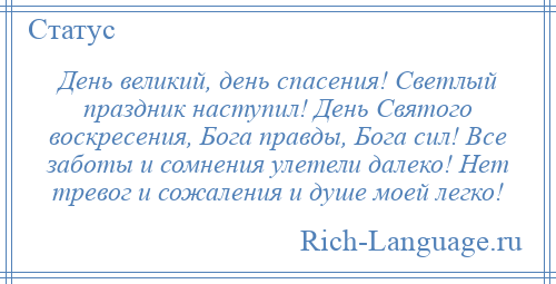 
    День великий, день спасения! Светлый праздник наступил! День Святого воскресения, Бога правды, Бога сил! Все заботы и сомнения улетели далеко! Нет тревог и сожаления и душе моей легко!