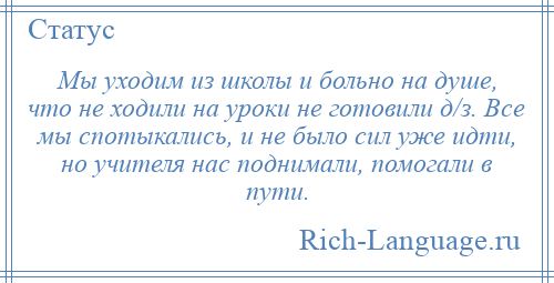 
    Мы уходим из школы и больно на душе, что не ходили на уроки не готовили д/з. Все мы спотыкались, и не было сил уже идти, но учителя нас поднимали, помогали в пути.