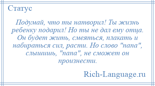 
    Подумай, что ты натворил! Ты жизнь ребенку подарил! Но ты не дал ему отца. Он будет жить, смеяться, плакать и набираться сил, расти. Но слово папа , слышишь, папа , не сможет он произнести.