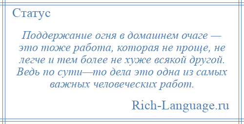 
    Поддержание огня в домашнем очаге — это тоже работа, которая не проще, не легче и тем более не хуже всякой другой. Ведь по сути—то дела это одна из самых важных человеческих работ.