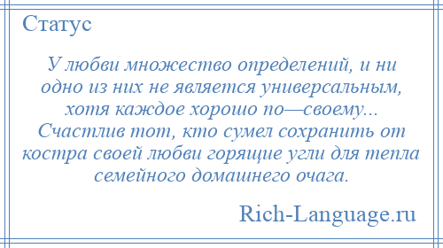 
    У любви множество определений, и ни одно из них не является универсальным, хотя каждое хорошо по—своему... Счастлив тот, кто сумел сохранить от костра своей любви горящие угли для тепла семейного домашнего очага.