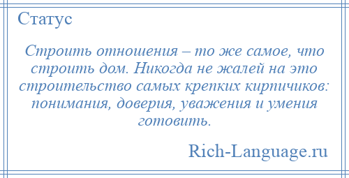 
    Строить отношения – то же самое, что строить дом. Никогда не жалей на это строительство самых крепких кирпичиков: понимания, доверия, уважения и умения готовить.