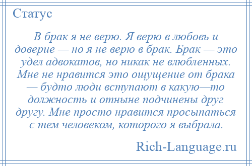 
    В брак я не верю. Я верю в любовь и доверие — но я не верю в брак. Брак — это удел адвокатов, но никак не влюбленных. Мне не нравится это ощущение от брака — будто люди вступают в какую—то должность и отныне подчинены друг другу. Мне просто нравится просыпаться с тем человеком, которого я выбрала.