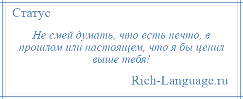 
    Не смей думать, что есть нечто, в прошлом или настоящем, что я бы ценил выше тебя!