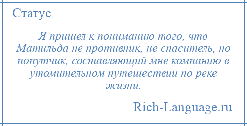 
    Я пришел к пониманию того, что Матильда не противник, не спаситель, но попутчик, составляющий мне компанию в утомительном путешествии по реке жизни.