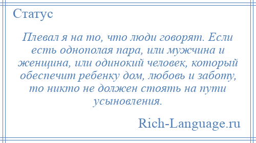 
    Плевал я на то, что люди говорят. Если есть однополая пара, или мужчина и женщина, или одинокий человек, который обеспечит ребенку дом, любовь и заботу, то никто не должен стоять на пути усыновления.