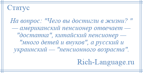 
    На вопрос: Чего вы достигли в жизни? — американский пенсионер отвечает — достатка , китайский пенсионер — много детей и внуков , а русский и украинский — пенсионного возраста .