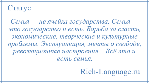 
    Семья — не ячейка государства. Семья — это государство и есть. Борьба за власть, экономические, творческие и культурные проблемы. Эксплуатация, мечты о свободе, революционные настроения... Всё это и есть семья.