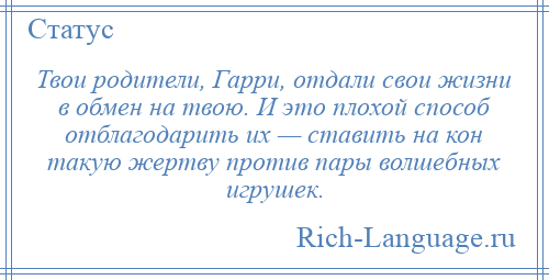 
    Твои родители, Гарри, отдали свои жизни в обмен на твою. И это плохой способ отблагодарить их — ставить на кон такую жертву против пары волшебных игрушек.