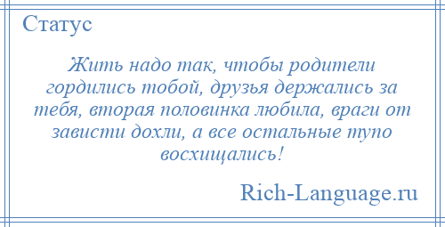 
    Жить надо так, чтобы родители гордились тобой, друзья держались за тебя, вторая половинка любила, враги от зависти дохли, а все остальные тупо восхищались!