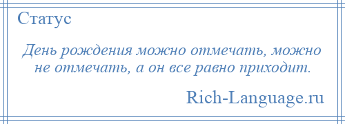 
    День рождения можно отмечать, можно не отмечать, а он все равно приходит.