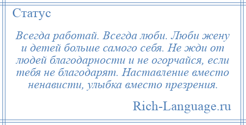 
    Всегда работай. Всегда люби. Люби жену и детей больше самого себя. Не жди от людей благодарности и не огорчайся, если тебя не благодарят. Наставление вместо ненависти, улыбка вместо презрения.